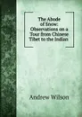 The Abode of Snow: Observations on a Tour from Chinese Tibet to the Indian . - Andrew Wilson