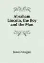 Abraham Lincoln, the Boy and the Man - James Morgan