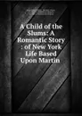 A Child of the Slums: A Romantic Story : of New York Life Based Upon Martin . - Grace Miller White