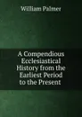 A Compendious Ecclesiastical History from the Earliest Period to the Present . - William Palmer