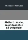 Abelard: sa vie, sa philosophie . sa theologie - Charles de Rémusat