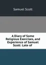 A Diary of Some Religious Exercises, and Experience of Samuel Scott: Late of . - Samuel Scott