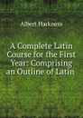 A Complete Latin Course for the First Year: Comprising an Outline of Latin . - Albert Harkness