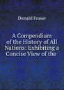 A Compendium of the History of All Nations: Exhibiting a Concise View of the . - Donald Fraser