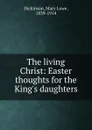 The living Christ: Easter thoughts for the King.s daughters - Mary Lowe Dickinson