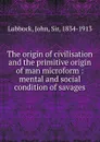 The origin of civilisation and the primitive origin of man microform : mental and social condition of savages - John Lubbock