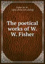 The poetical works of W. W. Fisher - W.W. Fisher