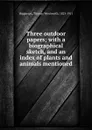 Three outdoor papers; with a biographical sketch, and an index of plants and animals mentioned - Thomas Wentworth Higginson