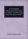 A Complete History of the Isle of Man: Containing the Situation and - John Seacome