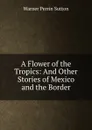 A Flower of the Tropics: And Other Stories of Mexico and the Border - Warner Perrin Sutton