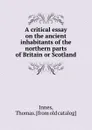 A critical essay on the ancient inhabitants of the northern parts of Britain or Scotland - Thomas Innes