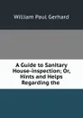 A Guide to Sanitary House-inspection; Or, Hints and Helps Regarding the . - Gerhard William Paul