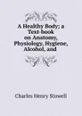 A Healthy Body; a Text-book on Anatomy, Physiology, Hygiene, Alcohol, and . - Charles Henry Stowell