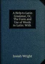 A Help to Latin Grammar, Or, The Form and Use of Words in Latin: With . - Josiah Wright