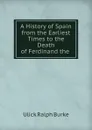 A History of Spain from the Earliest Times to the Death of Ferdinand the . - Ulick Ralph Burke