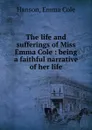 The life and sufferings of Miss Emma Cole : being a faithful narrative of her life - Emma Cole Hanson