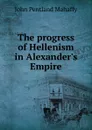 The progress of Hellenism in Alexander.s Empire - Mahaffy John Pentland