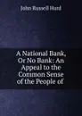 A National Bank, Or No Bank: An Appeal to the Common Sense of the People of . - John Russell Hurd