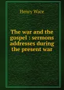 The war and the gospel : sermons . addresses during the present war - Henry Wace