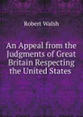 An Appeal from the Judgments of Great Britain Respecting the United States . - Robert Walsh
