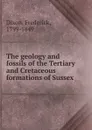 The geology and fossils of the Tertiary and Cretaceous formations of Sussex - Frederick Dixon