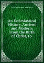 An Ecclesiastical History, Ancient and Modern: From the Birth of Christ, to . - Johann Lorenz Mosheim