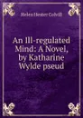 An Ill-regulated Mind: A Novel, by Katharine Wylde pseud. - Helen Hester Colvill