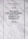 An Inquiry Into the Principles of Church-authority, Or, Reasons for . - Robert Isaac Wilberforce