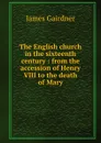 The English church in the sixteenth century : from the accession of Henry VIII to the death of Mary - Gairdner James