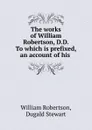 The works of William Robertson, D.D. To which is prefixed, an account of his . - William Robertson