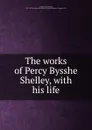 The works of Percy Bysshe Shelley, with his life - Percy Bysshe Shelley