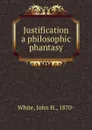 Justification a philosophic phantasy - John H. White