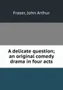 A delicate question; an original comedy drama in four acts - John Arthur Fraser