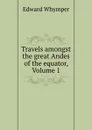 Travels amongst the great Andes of the equator, Volume 1 - Edward Whymper