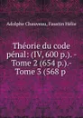 Theorie du code penal: (IV, 600 p.). - Tome 2 (654 p.).- Tome 3 (568 p . - Adolphe Chauveau