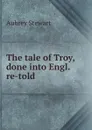 The tale of Troy, done into Engl. re-told. - Aubrey Stewart