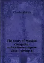 The story of Mexico: complete-authoritative-up-to-date : giving a . - Morris Charles