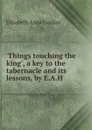 .Things touching the king., a key to the tabernacle and its lessons, by E.A.H. - Elizabeth Anna Gordon