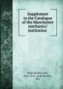 Supplement to the Catalogue of the Manchester mechanics. institution . - Manchester univ