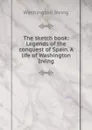 The sketch book: Legends of the conquest of Spain. A life of Washington Irving - Washington Irving
