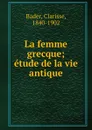 La femme grecque; etude de la vie antique - Clarisse Bader