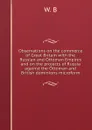 Observations on the commerce of Great Britain with the Russian and Ottoman Empires and on the projects of Russia against the Ottoman and British dominions microform - W. B