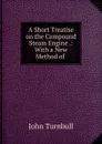 A Short Treatise on the Compound Steam Engine .: With a New Method of . - John Turnbull