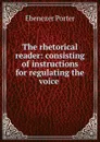 The rhetorical reader: consisting of instructions for regulating the voice . - Ebenezer Porter