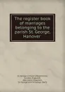 The register book of marriages belonging to the parish St. George, Hanover . - Westminster