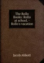 The Rollo Books: Rollo at school. - Rollo.s vacation - Jacob Abbott