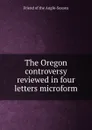 The Oregon controversy reviewed in four letters microform - Friend of the Anglo-Saxons