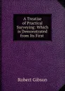 A Treatise of Practical Surveying: Which is Demonstrated from Its First . - Robert Gibson