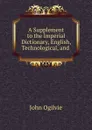 A Supplement to the Imperial Dictionary, English, Technological, and . - John Ogilvie