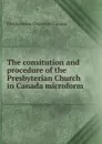 The consitution and procedure of the Presbyterian Church in Canada microform - Presbyterian Church in Canada